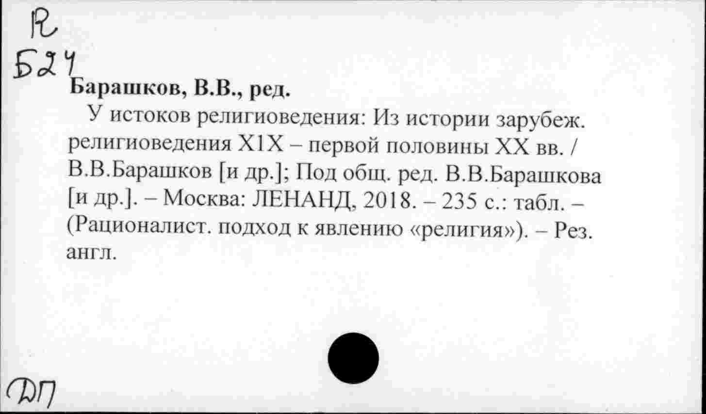 ﻿Барашков, В.В., ред.
У истоков религиоведения: Из истории зарубеж. религиоведения XIX - первой половины XX вв. / В.В.Барашков [и др.]; Под общ. ред. В.В.Барашкова [и др.]. - Москва: ЛЕНАНД, 2018. - 235 с.: табл. -(Рационалист, подход к явлению «религия»), - Рез. англ.